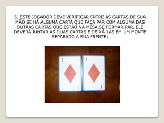 5. ESTE JOGADOR DEVE VERIFICAR ENTRE AS CARTAS DE SUA
MÃO SE HÁ ALGUMA CARTA QUE FAÇA PAR COM ALGUMA DAS
OUTRAS CARTAS QUE ESTÃO NA MESA.SE FORMAR PAR, ELE
DEVERÁ JUNTAR AS DUAS CARTAS E DEIXÁ-LAS EM UM MONTE
SEPARADO A SUA FRENTE;
 
