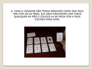 6. CASO O JOGADOR NÃO TENHA NENHUMA CARTA QUE FAÇA
PAR COM AS DA MESA, ELE DEVE DESCARTAR UMA CARTA
QUALQUER DA MÃO E COLOCÁ-LA NA MESA COM A FACE
VOLTADA PARA CIMA;
 