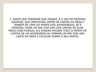 7. ASSIM QUE TERMINAR SUA JOGADA, É A VEZ DO PRÓXIMO
JOGADOR, QUE VERIFICARÁ, ENTRE AS CARTAS DA MESA E
TAMBÉM DE CIMA DO MONTE DOS ADVERSÁRIOS, SE É
POSSÍVEL FAZER UM PAR COM UMA DAS CARTAS DE SUAS
MÃOS.CASO POSSUA, ELE PODERÁ ROUBAR TODO O MONTE DE
CARTAS DE UM ADVERSÁRIO OU FORMAR UM PAR COM UMA
CARTA DA MESA E COLOCAR SOBRE O SEU MONTE;
 
