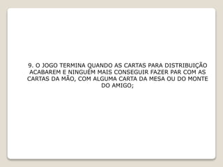 9. O JOGO TERMINA QUANDO AS CARTAS PARA DISTRIBUIÇÃO
ACABAREM E NINGUÉM MAIS CONSEGUIR FAZER PAR COM AS
CARTAS DA MÃO, COM ALGUMA CARTA DA MESA OU DO MONTE
DO AMIGO;
 