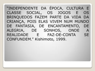 “INDEPENDENTE DA ÉPOCA, CULTURA E
CLASSE SOCIAL, OS JOGOS E OS
BRINQUEDOS FAZEM PARTE DA VIDA DA
CRIANÇA, POIS ELAS VIVEM NUM MUNDO
DE FANTASIA, DE ENCANTAMENTO, DE
ALEGRIA, DE SONHOS, ONDE A
REALIDADE E FAZ-DE-CONTA SE
CONFUNDEM.” Kishimoto, 1999.
 