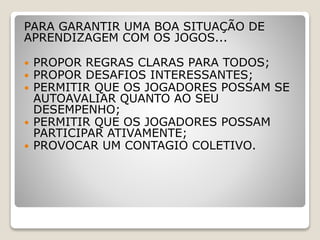 PARA GARANTIR UMA BOA SITUAÇÃO DE
APRENDIZAGEM COM OS JOGOS...
 PROPOR REGRAS CLARAS PARA TODOS;
 PROPOR DESAFIOS INTERESSANTES;
 PERMITIR QUE OS JOGADORES POSSAM SE
AUTOAVALIAR QUANTO AO SEU
DESEMPENHO;
 PERMITIR QUE OS JOGADORES POSSAM
PARTICIPAR ATIVAMENTE;
 PROVOCAR UM CONTAGIO COLETIVO.
 