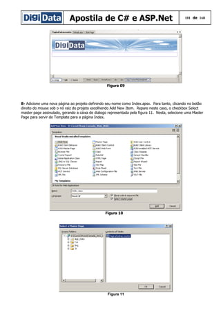 Apostila de C# e ASP.Net 101 de 168
Figura 09
8- Adicione uma nova página ao projeto definindo seu nome como Index.apsx. Para tanto, clicando no botão
direito do mouse sob o nó raiz do projeto escolhendo Add New Item. Repare neste caso, o checkbox Select
master page assinulado, gerando a caixa de dialogo representada pela figura 11. Nesta, selecione uma Master
Page para servir de Template para a página Index.
Figura 10
Figura 11
 
