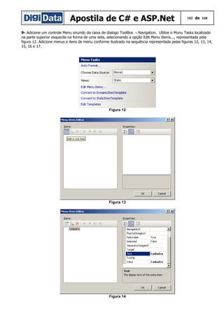 Apostila de C# e ASP.Net 102 de 168
9- Adicione um controle Menu oriundo da caixa de dialogo ToolBox Navigation. Utilize o Munu Tasks localizado→
na parte superior esquerda na forma de uma seta, selecionando a opção Edit Menu Items..., representada pela
figura 12. Adicione menus e itens de menu conforme ilustrado na sequência representada pelas figuras 12, 13, 14,
15, 16 e 17.
Figura 12
Figura 13
Figura 14
 