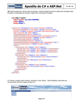 Apostila de C# e ASP.Net 104 de 168
10- Agora acresscente a tag Div antes da tag Menu, conforme listagem parcial do código fonte da página Index
provendo a configuração que colocará o objeto Menu centralizado na página.
<div align="center"
style="border: 1px solid #808080;
width: 800px;
height:500px">
<asp:Menu ID="MenuSistema" runat="server" BackColor="#B5C7DE"
DynamicHorizontalOffset="2" Font-Names="Verdana" Font-Size="0.8em"
ForeColor="#284E98" Orientation="Horizontal" StaticSubMenuIndent="10px"
style="margin-left: 0px" Width="800px">
<StaticSelectedStyle BackColor="#507CD1" />
<StaticMenuItemStyle HorizontalPadding="5px" VerticalPadding="2px" />
<DynamicHoverStyle BackColor="#284E98" ForeColor="White" />
<DynamicMenuStyle BackColor="#B5C7DE" />
<DynamicSelectedStyle BackColor="#507CD1" />
<DynamicMenuItemStyle HorizontalPadding="5px" VerticalPadding="2px" />
<StaticHoverStyle BackColor="#284E98" ForeColor="White" />
<Items>
<asp:MenuItem Text="Cadastro" Value="Cadastro">
<asp:MenuItem Text="Produtos" Value="Produtos"></asp:MenuItem>
<asp:MenuItem Text="Pedidos" Value="Pedidos"></asp:MenuItem>
<asp:MenuItem Text="Clientes" Value="Clientes"></asp:MenuItem>
</asp:MenuItem>
<asp:MenuItem Text="Relatórios" Value="Relatórios">
<asp:MenuItem Text="Lista de Produtos" Value="Lista de Produtos">
</asp:MenuItem>
<asp:MenuItem Text="Movimentos" Value="Movimentos">
</asp:MenuItem>
</asp:MenuItem>
<asp:MenuItem Text="Utilitários" Value="Utilitários">
<asp:MenuItem Text="Envio de Email" Value="Envio de Email">
</asp:MenuItem>
</asp:MenuItem>
</Items>
</asp:Menu>
11- Execute o projeto neste momento, acionando o menu Debug Start Debugging, observando seu→
funcionamento conforme imagem da figura 18.
Figura 18
 