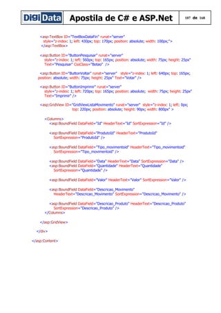 Apostila de C# e ASP.Net 107 de 168
<asp:TextBox ID="TextBoxDataFin" runat="server"
style="z-index: 1; left: 430px; top: 170px; position: absolute; width: 100px;">
</asp:TextBox>
<asp:Button ID="ButtonPesquisar" runat="server"
style="z-index: 1; left: 560px; top: 165px; position: absolute; width: 75px; height: 25px"
Text="Pesquisar" CssClass="Botao" />
<asp:Button ID="ButtonVoltar" runat="server" style="z-index: 1; left: 640px; top: 165px;
position: absolute; width: 75px; height: 25px" Text="Votar" />
<asp:Button ID="ButtonImprimir" runat="server"
style="z-index: 1; left: 720px; top: 165px; position: absolute; width: 75px; height: 25px"
Text="Imprimir" />
<asp:GridView ID="GridViewListaMovimento" runat="server" style="z-index: 1; left: 0px;
top: 220px; position: absolute; height: 90px; width: 800px" >
<Columns>
<asp:BoundField DataField="Id" HeaderText="Id" SortExpression="Id" />
<asp:BoundField DataField="ProdutoId" HeaderText="ProdutoId"
SortExpression="ProdutoId" />
<asp:BoundField DataField="Tipo_movimentoid" HeaderText="Tipo_movimentoid"
SortExpression="Tipo_movimentoid" />
<asp:BoundField DataField="Data" HeaderText="Data" SortExpression="Data" />
<asp:BoundField DataField="Quantidade" HeaderText="Quantidade"
SortExpression="Quantidade" />
<asp:BoundField DataField="Valor" HeaderText="Valor" SortExpression="Valor" />
<asp:BoundField DataField="Descricao_Movimento"
HeaderText="Descricao_Movimento" SortExpression="Descricao_Movimento" />
<asp:BoundField DataField="Descricao_Produto" HeaderText="Descricao_Produto"
SortExpression="Descricao_Produto" />
</Columns>
</asp:GridView>
</div>
</asp:Content>
 