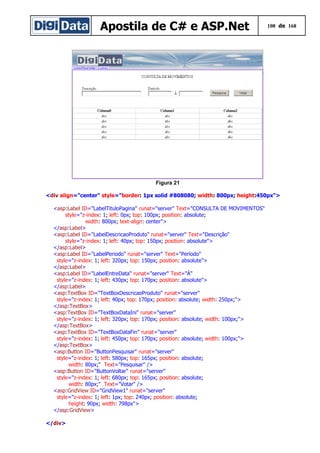 Apostila de C# e ASP.Net 108 de 168
Figura 21
<div align="center" style="border: 1px solid #808080; width: 800px; height:450px">
<asp:Label ID="LabelTituloPagina" runat="server" Text="CONSULTA DE MOVIMENTOS"
style="z-index: 1; left: 0px; top: 100px; position: absolute;
width: 800px; text-align: center">
</asp:Label>
<asp:Label ID="LabelDescricaoProduto" runat="server" Text="Descrição"
style="z-index: 1; left: 40px; top: 150px; position: absolute">
</asp:Label>
<asp:Label ID="LabelPeriodo" runat="server" Text="Período"
style="z-index: 1; left: 320px; top: 150px; position: absolute">
</asp:Label>
<asp:Label ID="LabelEntreData" runat="server" Text="À"
style="z-index: 1; left: 430px; top: 170px; position: absolute">
</asp:Label>
<asp:TextBox ID="TextBoxDescricaoProduto" runat="server"
style="z-index: 1; left: 40px; top: 170px; position: absolute; width: 250px;">
</asp:TextBox>
<asp:TextBox ID="TextBoxDataIni" runat="server"
style="z-index: 1; left: 320px; top: 170px; position: absolute; width: 100px;">
</asp:TextBox>
<asp:TextBox ID="TextBoxDataFin" runat="server"
style="z-index: 1; left: 450px; top: 170px; position: absolute; width: 100px;">
</asp:TextBox>
<asp:Button ID="ButtonPesquisar" runat="server"
style="z-index: 1; left: 580px; top: 165px; position: absolute;
width: 80px;" Text="Pesquisar" />
<asp:Button ID="ButtonVoltar" runat="server"
style="z-index: 1; left: 680px; top: 165px; position: absolute;
width: 80px;" Text="Votar" />
<asp:GridView ID="GridView1" runat="server"
style="z-index: 1; left: 1px; top: 240px; position: absolute;
height: 90px; width: 798px">
</asp:GridView>
</div>
 