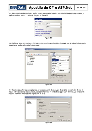 Apostila de C# e ASP.Net 109 de 168
14- Neste ponto iremos retornar a página Index, selecionando o Menu Task do controle Menu selecionando a
opção Edit Menu Items..., conforme imagem da figura 22.
Figura 22
15- Conforme observado na figura 23, selecione o item de menu Produtos definindo sua propriedade NavigateUrl
para chamar a página ConsultaProduto.aspx.
Figura 23
16- Objetivando definir a prieira página a ser exibida quando da execução do projeto, com o botão direito do
mouse sobre o diretório raiz do projeto, selecione no menu de contexto a opção Start Options..., e em seguida
proceda conforme observado nas figuras 24, 25 e 26.
Figura 24
 