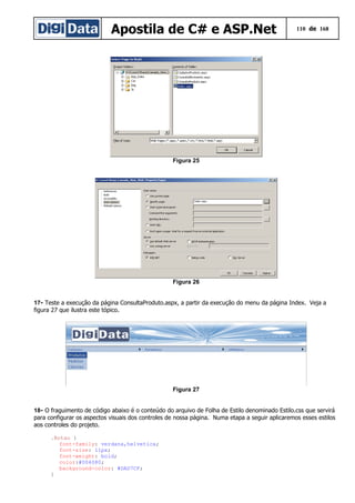 Apostila de C# e ASP.Net 110 de 168
Figura 25
Figura 26
17- Teste a execução da página ConsultaProduto.aspx, a partir da execução do menu da página Index. Veja a
figura 27 que ilustra este tópico.
Figura 27
18- O fraguimento de código abaixo é o conteúdo do arquivo de Folha de Estilo denominado Estilo.css que servirá
para configurar os aspectos visuais dos controles de nossa página. Numa etapa a seguir aplicaremos esses estilos
aos controles do projeto.
.Botao {
font-family: verdana,helvetica;
font-size: 11px;
font-weight: bold;
color:#004080;
background-color: #DAD7CF;
}
 