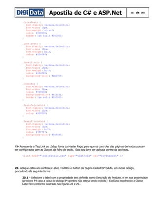 Apostila de C# e ASP.Net 111 de 168
.CaixaTexto {
font-family: verdana,helvetica;
font-size: 11px;
font-weight: normal;
color: #000000;
border: 1px solid #000000;
}
.LabelTexto {
font-family: verdana,helvetica;
font-size: 11px;
font-weight: bold;
color: #004080;
}
.LabelTitulo {
font-family: verdana,helvetica;
font-size: 15px;
font-weight: bold;
color: #004080;
background-color: #DAD7CF;
}
.ComboBox {
font-family: verdana,helvetica;
font-size: 11px;
color: #000000;
background-color: #ffffff;
border: 1px solid #000000;
}
.TextoCelulaGrid {
font-family: verdana,helvetica;
font-size: 11px;
color: #000000;
}
.TextoTituloGrid {
font-family: verdana,helvetica;
font-size: 11px;
font-weight: bold;
color: #ffffff;
background-color: #004080;
}
19- Acrescente a Tag Link ao código fonte da Master Page, para que os controles das páginas derivadas possam
ser configurados com as Classes da folha de estilo. Esta tag deve ser aplicata dentro da tag head.
<link href="cssestilo.css" type="text/css" rel="stylesheet" />
20- Aplique estilo aos controles Label, TextBox e Button da página CadastroProduto, em modo Design,
procedendo da seguinte forma:
20.1 – Selecione o label com a propriedade text definida como Descrição do Produto, e em sua propriedade
(precione F4 caso a caixa de dialogo Properties não esteja sendo exibida) CssClass escolhendo a Classe
LabelText conforme ilustrado nas figuras 28 e 29..
 