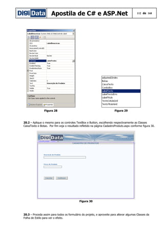 Apostila de C# e ASP.Net 112 de 168
Figura 28 Figura 29
20.2 – Aplique o mesmo para os controles TextBox e Button, escolhendo respectivamente as Classes
CaixaTexto e Botao. Por fim veja o resultado refletido na página CadastroProduto.aspx conforme figura 30.
Figura 30
20.3 – Proceda assim para todos os formulário do projeto, e aproveite para alterar algumas Classes da
Folha de Estilo para ver o efeito.
 