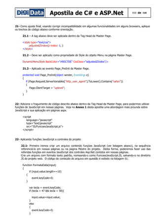 Apostila de C# e ASP.Net 113 de 168
21- Como ajuste final, visando corrigir incompatibilidade em algumas funcionalidades em alguns browsers, aplique
os trechos de código abaixo conforme orientação.
21.1 – A tag abaixo deve ser aplicada dentro da Tag Head da Master Page.
<style type="text/css">
.adjustedZIndex{z-index: 1; }
</style>
21.2 – Deve ser aplicado como propriedade de Style do objeto Menu na página Master Page.
DynamicMenuStyle BackColor="#B5C7DE" CssClass="adjustedZIndex"/>
21.3 – Aplicado ao evento Page_PreInit da Master Page.
protected void Page_PreInit(object sender, EventArgs e)
{
if (Page.Request.ServerVariables["http_user_agent"].ToLower().Contains("safari"))
{
Page.ClientTarget = "uplevel";
}
}
22- Adicione o fraguimento de código descrito abaixo dentro da Tag Head da Master Page, para podermos utilizar
funções de JavaScript em nossas páginas. Veja no Anexo 1 desta apostila uma abordagem mais prounda sobre
JavaScript e sua aplicação em páginas aspx.
<script
language="javascript"
type="text/javascript"
src="JS/FuncoesJavaScript.js">
</script>
22- Aplicando funções JavaScript a controles do projeto
22.1- Primeiro iremos criar um arquivo contendo funçòes JavaScript (ver listagem abaixo), na sequência
referenciá-lo em nossas páginas ou na pagina Mestre do projeto. Desta forma, poderemos fazer uso das
referidas funções em eventos JavaScript dos controles Asp.Net contidos em nossas páginas.
Crie um arquivo com formato texto padrão, nomeando-o como FuncoesJavaScript.JS, salvando-o no diretório
JS do projeto web. O código do conteúdo do arquivo em questão é exibido na listagem 01.
function FormataData(input)
{
if (input.value.length==10)
{
event.keyCode=0;
}
var tecla = event.keyCode;
if (tecla > 47 && tecla < 58){
input.value=input.value;
}
else
{
event.keyCode=0;
}
 
