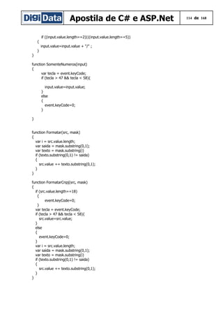Apostila de C# e ASP.Net 114 de 168
if ((input.value.length==2)||(input.value.length==5))
{
input.value=input.value + "/" ;
}
}
function SomenteNumeros(input)
{
var tecla = event.keyCode;
if (tecla > 47 && tecla < 58){
input.value=input.value;
}
else
{
event.keyCode=0;
}
}
function Formatar(src, mask)
{
var i = src.value.length;
var saida = mask.substring(0,1);
var texto = mask.substring(i)
if (texto.substring(0,1) != saida)
{
src.value += texto.substring(0,1);
}
}
function FormatarCnpj(src, mask)
{
if (src.value.length==18)
{
event.keyCode=0;
}
var tecla = event.keyCode;
if (tecla > 47 && tecla < 58){
src.value=src.value;
}
else
{
event.keyCode=0;
}
var i = src.value.length;
var saida = mask.substring(0,1);
var texto = mask.substring(i)
if (texto.substring(0,1) != saida)
{
src.value += texto.substring(0,1);
}
}
 