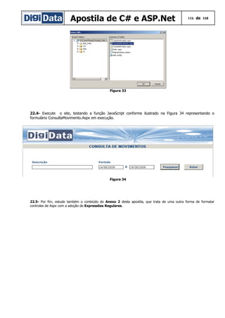 Apostila de C# e ASP.Net 116 de 168
Figura 33
22.4- Execute o site, testando a função JavaScript conforme ilustrado na Figura 34 representando o
formulário ConsultaMovimento.Aspx em execução.
Figura 34
22.5- Por fim, estude também o conteúdo do Anexo 2 desta apostila, que trata de uma outra forma de formatar
controles de Aspx com a adoção de Expressões Regulares.
 
