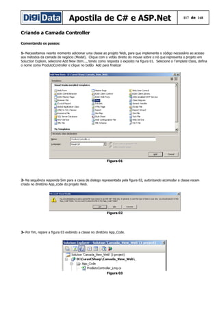 Apostila de C# e ASP.Net 117 de 168
Criando a Camada Controller
Comentando os passos:
1- Necessitamos nesnte momento adicionar uma classe ao projeto Web, para que implemente o código necessário ao acesso
aos métodos da camada de negócio (Model). Clique com o votão direito do mouse sobre o nó que representa o projeto em
Soluction Explore, selecione Add New Item..., tendo como resposta o exposto na figura 01. Selecione o Template Class, defina
o nome como ProdutoController e clique no botão Add para finalizar
Figura 01
2- Na sequência responda Sim para a caixa de dialogo representada pela figura 02, autorizando acomodar a classe recem
criada no diretório App_code do projeto Web.
Figura 02
3- Por fim, repare a figura 03 exibindo a classe no diretório App_Code.
Figura 03
 