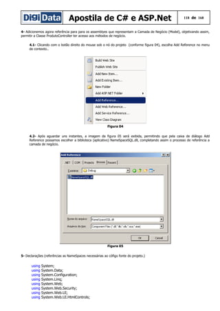 Apostila de C# e ASP.Net 118 de 168
4- Adicionemos agora referência para para os assemblyes que representam a Camada de Negócio (Model), objetivando assim,
permitir a Classe ProdutoController ter acesso aos métodos de negócio.
4.1- Clicando com o botão direito do mouse sob o nó do projeto (conforme figura 04), escolha Add Reference no menu
de contexto..
Figura 04
4.2- Após aguardar uns instantes, a imagem da figura 05 será exibida, permitindo que pela caixa de diálogo Add
Reference possamos escolher a biblioteca (aplicativo) NameSpaceSQL.dll, completando assim o processo de referência a
camada de negócio.
Figura 05
5- Declarações (referências as NameSpaces necessárias ao cófigo fonte do projeto.)
using System;
using System.Data;
using System.Configuration;
using System.Linq;
using System.Web;
using System.Web.Security;
using System.Web.UI;
using System.Web.UI.HtmlControls;
 