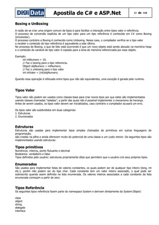 Apostila de C# e ASP.Net 12 de 168
Boxing e UnBoxing
A razão de se criar uma origem comum de tipos é para facilitar a interação entre tipos valor e referência.
O processo de conversão explícita de um tipo valor para um tipo referência é conhecido em C# como Boxing
(encaixotar).
O processo contrário a Boxing é conhecido como Unboxing. Nesse caso, o compilador verifica se o tipo valor
a receber o conteúdo do tipo referência é equivalente a este último.
No processo de Boxing, o que de fato está ocorrendo é que um novo objeto está sendo alocado na memória heap
e o conteúdo da variável de tipo valor é copiado para a área de memória referenciada por esse objeto.
Exemplo:
int intNumero = 10;
// Faz o boxing para o tipo referencia.
Object objNumero = intNumero;
// Faz o unboxing para o tipo valor
int intValor = (int)objNumero;
Quando essa operação é efetuada entre tipos que não são equivalentes, uma exceção é gerada pelo runtime.
Tipos Valor
Tipos valor não podem ser usados como classes base para criar novos tipos por que estes são implementados
usando classes chamadas “seladas”, a partir das quais não é possível implementar o mecanismo de herança.
Antes de serem usados, os tipos valor devem ser inicializados, caso contrário o compilador acusará um erro.
Os tipos valor são subdivididos em duas categorias:
1. Estruturas
2. Enumerados
Estruturas
Estruturas são usadas para implementar tipos simples chamados de primitivos em outras linguagens de
programação,
são criadas na pilha e ainda oferecem muito do potencial de uma classe a um custo menor. Os seguintes tipos são
implementados usando estruturas:
Tipos primitivos
Numéricos: inteiros, ponto flutuante e decimal
Booleanos: verdadeiro e falso
Tipos definidos pelo usuário: estruturas propriamente ditas que permitem que o usuário crie seus próprios tipos.
Enumerados
São usados para implementar listas de valores constantes, os quais podem ser de qualquer tipo inteiro (long, int
etc.); porém não podem ser do tipo char. Cada constante tem um valor inteiro associado, o qual pode ser
sobrescrito quando assim definido na lista enumerada. Os valores inteiros associados a cada constante da lista
enumerada começam a partir de zero.
Tipos Referência
Os seguintes tipos referência fazem parte do namespace System e derivam diretamente do System.Object:
class
object
string
delegate
interface
 