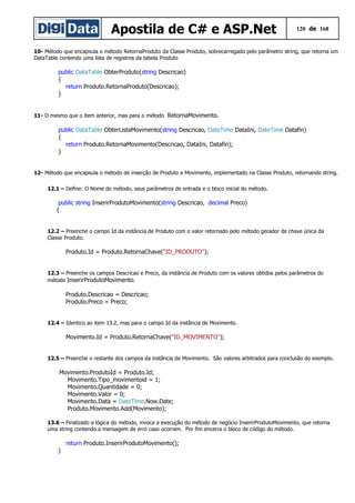 Apostila de C# e ASP.Net 120 de 168
10- Método que encapsula o método RetornaProduto da Classe Produto, sobrecarregado pelo parâmetro string, que retorna um
DataTable contendo uma lista de registros da tabela Produto
public DataTable ObterProduto(string Descricao)
{
return Produto.RetornaProduto(Descricao);
}
11- O mesmo que o item anterior, mas para o método RetornaMovimento.
public DataTable ObterListaMovimento(string Descricao, DateTime DataIni, DateTime Datafin)
{
return Produto.RetornaMovimento(Descricao, DataIni, Datafin);
}
12- Método que encapsula o método de inserção de Produto e Movimento, implementado na Classe Produto, retornando string.
12.1 – Define: O Nome do método, seus parâmetros de entrada e o bloco inicial do método.
public string InserirProdutoMovimento(string Descricao, decimal Preco)
{
12.2 – Preenche o campo Id da instância de Produto com o valor retornado pelo método gerador de chave única da
Classe Produto.
Produto.Id = Produto.RetornaChave("ID_PRODUTO");
12.3 – Preenche os campos Descricao e Preco, da instância de Produto com os valores obtidos pelos parâmetros do
método InserirProdutoMovimento.
Produto.Descricao = Descricao;
Produto.Preco = Preco;
12.4 – Identico ao item 13.2, mas para o campo Id da instância de Movimento.
Movimento.Id = Produto.RetornaChave("ID_MOVIMENTO");
12.5 – Preenche o restante dos campos da instância de Movimento. São valores arbitrados para conclusão do exemplo.
Movimento.ProdutoId = Produto.Id;
Movimento.Tipo_movimentoid = 1;
Movimento.Quantidade = 0;
Movimento.Valor = 0;
Movimento.Data = DateTime.Now.Date;
Produto.Movimento.Add(Movimento);
13.6 – Finalizado a lógica do método, invoca a execução do método de negócio InserirProdutoMovimento, que retorna
uma string contendo a mensagem de erro caso ocorram. Por fim encerra o bloco de código do método.
return Produto.InserirProdutoMovimento();
}
 