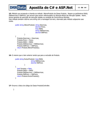 Apostila de C# e ASP.Net 121 de 168
15- Método que encapsula a chamda ao método AlterarProduto da Classe Produto. Repare os parâmetros OldId,
OldDescricao e OldPreco, que servem para serem referenciados na cláusula Where da instrução Update. Assim,
temos garantia de execução da instrução Update na condição de Concorrência Otimista.
Este método também retorna uma string com a mensagem de eero, retornado pelo método subjacente caso
exista.
public string AlterarProduto( string Descricao,
decimal Preco,
long OldId,
string OldDescricao,
decimal OldPreco
)
{
Produto.Descricao = Descricao;
Produto.Preco = Preco;
Produto.OldId = OldId;
Produto.OldDescricao = OldDescricao;
Produto.OldPreco = OldPreco;
return Produto.AlterarProduto();
}
16- O mesmo que o item anterior sendo que para a exclusão de Produto.
public string ExcluirProduto( long OldId,
string OldDescricao,
decimal OldPreco
)
{
bool Sucesso = false;
Produto.OldId = OldId;
Produto.OldDescricao = OldDescricao;
Produto.OldPreco = OldPreco;
return Produto.ExcluirProduto();
}
17- Encerra o bloco de código da Classe ProdutoController.
}
 