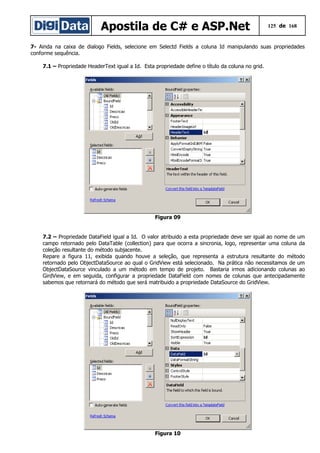 Apostila de C# e ASP.Net 125 de 168
7- Ainda na caixa de dialogo Fields, selecione em Selectd Fields a coluna Id manipulando suas propriedades
conforme sequência.
7.1 – Propriedade HeaderText igual a Id. Esta propriedade define o título da coluna no grid.
Figura 09
7.2 – Propriedade DataField igual a Id. O valor atribuido a esta propriedade deve ser igual ao nome de um
campo retornado pelo DataTable (collection) para que ocorra a sincronia, logo, representar uma coluna da
coleção resultante do método subjacente.
Repare a figura 11, exibida quando houve a seleção, que representa a estrutura resultante do método
retornado pelo ObjectDataSource ao qual o GridView está selecionado. Na prática não necessitamos de um
ObjectDataSource vinculado a um método em tempo de projeto. Bastaria irmos adicionando colunas ao
GirdView, e em seguida, configurar a propriedade DataField com nomes de colunas que antecipadamente
sabemos que retornará do método que será matribuido a propriedade DataSource do GridView.
Figura 10
 