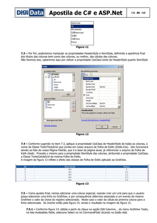 Apostila de C# e ASP.Net 126 de 168
Figura 11
7.3 – Por fim, poderíamos manipular as propriedades HeaderStyle e ItemStyle, definindo a aparência final
dos títulos das colunas bem como das colunas, ou melhor, das células das colunas.
Não faremos isso, optaremos aqui por utilizar a propriedade CssClass tanto de HeaderStyle quanto ItemStyle
Figura 12
7.4 – Conforme sugerido no item 7.3, aplique a propriedade CssClass de HeaderStyle de todas as colunas, o
nome da Classe TextoTituloGrid que consta em nosso arquivo de Folha de Estilo (Estilo.Css). Isto funcionará
devido ao fato de nossa Página Padrão, que é a base da página atual, já referenciar o arquivo de Folha de
Estili citado. Proceda o mesmo para a propriedade ItemStyle das colunas, atribuindo a propriedade CssClass,
a Classe TextoCelulaGrid da mesma Folha de Estilo.
A imagem da figura 13 reflete o efeito das classes de Folha de Estilo aplicado ao GridView.
Figura 13
7.5 – Como ajustes final, iremos adicionar uma coluna especial, visando criar um Link para que o usuário
possa selecionar uma linha no GridView, e por consequência obtermos associado a um evento do mesmo
GridView o valor da chave do registro selecionado. Neste caso o valor da célula da priemira coluna para a
linha selecionada. Se oriente então pela figura 14, vendo o resultado na imagem da figura 15.
7.5.1 – Conforme figura 14, obtida a partir do clique na opção Edit Columns... do menu GridView Tasks,
na lista Avaleables fields, selecione Select no nó CommandField clicando no botão Add.
 