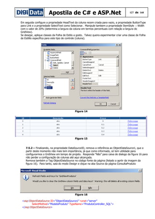 Apostila de C# e ASP.Net 127 de 168
Em seguida configure a propriedade HeadText da coluna recem criada para vazio, a propriedade ButtonType
para Link e a propriedade SelectText como Selecionar. Manipule tambem a propriedade ItemStyle Width→
com o valor de 20% (determina a largura da coluna em termos percentuais com relação a largura do
GridView).
Se desejar, aplique classes da Folha de Estilo a gosto. Talvez queira esperimentar criar uma classe de Folha
de Estililo específica para este tipo de controle (coluna).
Figura 14
Figura 15
7.5.2 – Finalizando, na propriedade DataSourceID, remova a referência ao ObjectDataSource1, que a
partir deste momento não mais tem importância, já que como informado, só tem utilidade para
configurarmos o GridView em tempo de projeto. Responda “Não” para caixa de dialogo da figura 16 para
não perder a configuração de colunas até aqui alcançada.
Remova também a Tag ObjectDataSource no código fonte da página (listado a aprtir da imagem da
figura 16). Para tanto, saia do modo Design e clique na aba Source da página ConsultaProduto
Figura 16
<asp:ObjectDataSource ID="ObjectDataSource1" runat="server"
SelectMethod="ModeloProduto" TypeName="ProdutoController_SQL">
</asp:ObjectDataSource>
 