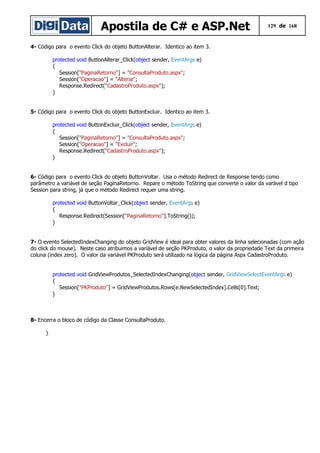 Apostila de C# e ASP.Net 129 de 168
4- Código para o evento Click do objeto ButtonAlterar. Identico ao item 3.
protected void ButtonAlterar_Click(object sender, EventArgs e)
{
Session["PaginaRetorno"] = "ConsultaProduto.aspx";
Session["Operacao"] = "Alterar";
Response.Redirect("CadastroProduto.aspx");
}
5- Código para o evento Click do objeto ButtonExcluir. Identico ao item 3.
protected void ButtonExcluir_Click(object sender, EventArgs e)
{
Session["PaginaRetorno"] = "ConsultaProduto.aspx";
Session["Operacao"] = "Excluir";
Response.Redirect("CadastroProduto.aspx");
}
6- Código para o evento Click do objeto ButtonVoltar. Usa o método Redirect de Response tendo como
parâmetro a variável de seção PaginaRetorno. Repare o método ToString que converte o valor da varável d tipo
Session para string, já que o método Redirect requer uma string.
protected void ButtonVoltar_Click(object sender, EventArgs e)
{
Response.Redirect(Session["PaginaRetorno"].ToString());
}
7- O evento SelectedIndexChanging do objeto GridView é ideal para obter valores da linha selecionadas (com ação
do click do mouse). Neste caso atribuimos a variável de seção PKProduto, o valor da propriedade Text da primeira
coluna (index zero). O valor da variável PKProduto será utilizado na lógica da página Aspx CadastroProduto.
protected void GridViewProdutos_SelectedIndexChanging(object sender, GridViewSelectEventArgs e)
{
Session["PKProduto"] = GridViewProdutos.Rows[e.NewSelectedIndex].Cells[0].Text;
}
8- Encerra o bloco de código da Classe ConsultaProduto.
}
 