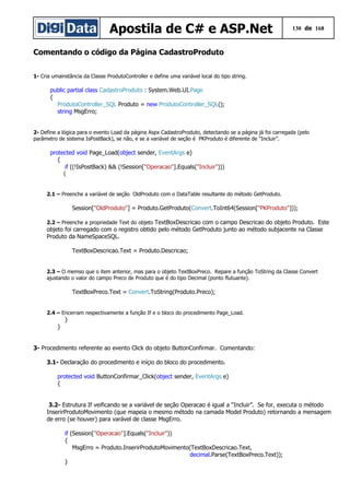 Apostila de C# e ASP.Net 130 de 168
Comentando o código da Página CadastroProduto
1- Cria umainstância da Classe ProdutoController e define uma variável local do tipo string.
public partial class CadastroProduto : System.Web.UI.Page
{
ProdutoController_SQL Produto = new ProdutoController_SQL();
string MsgErro;
2- Define a lógica para o evento Load da página Aspx CadastroProduto, detectando se a página já foi carregada (pelo
parâmetro de sistema IsPostBack), se não, e se a variável de seção é PKProduto é diferente de “Incluir”.
protected void Page_Load(object sender, EventArgs e)
{
if ((!IsPostBack) && (!Session["Operacao"].Equals("Incluir")))
{
2.1 – Preenche a variável de seção OldProduto com o DataTable resultante do método GetProduto.
Session["OldProduto"] = Produto.GetProduto(Convert.ToInt64(Session["PKProduto"]));
2.2 – Preenche a propriedade Text do objeto TextBoxDescricao com o campo Descricao do objeto Produto. Este
objeto foi carregado com o registro obtido pelo método GetProduto junto ao método subjacente na Classe
Produto da NameSpaceSQL.
TextBoxDescricao.Text = Produto.Descricao;
2.3 – O memso que o item anterior, mas para o objeto TextBoxPreco. Repare a função ToString da Classe Convert
ajustando o valor do campo Preco de Produto que é do tipo Decimal (ponto flutuante).
TextBoxPreco.Text = Convert.ToString(Produto.Preco);
2.4 – Encerram respectivamente a função If e o bloco do procedimento Page_Load.
}
}
3- Procedimento referente ao evento Click do objeto ButtonConfirmar. Comentando:
3.1- Declaração do procedimento e iníçio do bloco do procedimento.
protected void ButtonConfirmar_Click(object sender, EventArgs e)
{
3.2- Estrutura If veificando se a variável de seção Operacao é igual a “Incluir”. Se for, executa o método
InserirProdutoMovimento (que mapeia o mesmo método na camada Model Produto) retornando a mensagem
de erro (se houver) para varável de classe MsgErro.
if (Session["Operacao"].Equals("Incluir"))
{
MsgErro = Produto.InserirProdutoMovimento(TextBoxDescricao.Text,
decimal.Parse(TextBoxPreco.Text));
}
 
