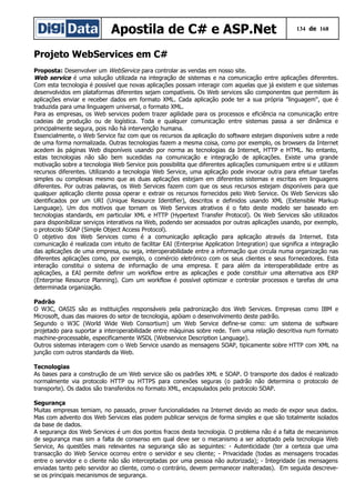 Apostila de C# e ASP.Net 134 de 168
Projeto WebServices em C#
Proposta: Desenvolver um WebService para controlar as vendas em nosso site.
Web service é uma solução utilizada na integração de sistemas e na comunicação entre aplicações diferentes.
Com esta tecnologia é possível que novas aplicações possam interagir com aquelas que já existem e que sistemas
desenvolvidos em plataformas diferentes sejam compatíveis. Os Web services são componentes que permitem às
aplicações enviar e receber dados em formato XML. Cada aplicação pode ter a sua própria "linguagem", que é
traduzida para uma linguagem universal, o formato XML.
Para as empresas, os Web services podem trazer agilidade para os processos e eficiência na comunicação entre
cadeias de produção ou de logística. Toda e qualquer comunicação entre sistemas passa a ser dinâmica e
principalmente segura, pois não há intervenção humana.
Essencialmente, o Web Service faz com que os recursos da aplicação do software estejam disponíveis sobre a rede
de uma forma normalizada. Outras tecnologias fazem a mesma coisa, como por exemplo, os browsers da Internet
acedem às páginas Web disponíveis usando por norma as tecnologias da Internet, HTTP e HTML. No entanto,
estas tecnologias não são bem sucedidas na comunicação e integração de aplicações. Existe uma grande
motivação sobre a tecnologia Web Service pois possibilita que diferentes aplicações comuniquem entre si e utilizem
recursos diferentes. Utilizando a tecnologia Web Service, uma aplicação pode invocar outra para efetuar tarefas
simples ou complexas mesmo que as duas aplicações estejam em diferentes sistemas e escritas em linguagens
diferentes. Por outras palavras, os Web Services fazem com que os seus recursos estejam disponíveis para que
qualquer aplicação cliente possa operar e extrair os recursos fornecidos pelo Web Service. Os Web Services são
identificados por um URI (Unique Resource Identifier), descritos e definidos usando XML (Extensible Markup
Language). Um dos motivos que tornam os Web Services atrativos é o fato deste modelo ser baseado em
tecnologias standards, em particular XML e HTTP (Hypertext Transfer Protocol). Os Web Services são utilizados
para disponibilizar serviços interativos na Web, podendo ser acessados por outras aplicações usando, por exemplo,
o protocolo SOAP (Simple Object Access Protocol).
O objetivo dos Web Services como é a comunicação aplicação para aplicação através da Internet. Esta
comunicação é realizada com intuito de facilitar EAI (Enterprise Application Integration) que significa a integração
das aplicações de uma empresa, ou seja, interoperabilidade entre a informação que circula numa organização nas
diferentes aplicações como, por exemplo, o comércio eletrónico com os seus clientes e seus fornecedores. Esta
interação constitui o sistema de informação de uma empresa. E para além da interoperabilidade entre as
aplicações, a EAI permite definir um workflow entre as aplicações e pode constituir uma alternativa aos ERP
(Enterprise Resource Planning). Com um workflow é possível optimizar e controlar processos e tarefas de uma
determinada organização.
Padrão
O W3C, OASIS são as instituições responsáveis pela padronização dos Web Services. Empresas como IBM e
Microsoft, duas das maiores do setor de tecnologia, apóiam o desenvolvimento deste padrão.
Segundo o W3C (World Wide Web Consortium) um Web Service define-se como: um sistema de software
projetado para suportar a interoperabilidade entre máquinas sobre rede. Tem uma relação descritiva num formato
machine-processable, especificamente WSDL (Webservice Description Language).
Outros sistemas interagem com o Web Service usando as mensagens SOAP, tipicamente sobre HTTP com XML na
junção com outros standards da Web.
Tecnologias
As bases para a construção de um Web service são os padrões XML e SOAP. O transporte dos dados é realizado
normalmente via protocolo HTTP ou HTTPS para conexões seguras (o padrão não determina o protocolo de
transporte). Os dados são transferidos no formato XML, encapsulados pelo protocolo SOAP.
Segurança
Muitas empresas temiam, no passado, prover funcionalidades na Internet devido ao medo de expor seus dados.
Mas com advento dos Web Services elas podem publicar serviços de forma simples e que são totalmente isolados
da base de dados.
A segurança dos Web Services é um dos pontos fracos desta tecnologia. O problema não é a falta de mecanismos
de segurança mas sim a falta de consenso em qual deve ser o mecanismo a ser adoptado pela tecnologia Web
Service, As questões mais relevantes na segurança são as seguintes: - Autenticidade (ter a certeza que uma
transacção do Web Service ocorreu entre o servidor e seu cliente; - Privacidade (todas as mensagens trocadas
entre o servidor e o cliente não são interceptadas por uma pessoa não autorizada); - Integridade (as mensagens
enviadas tanto pelo servidor ao cliente, como o contrário, devem permanecer inalteradas). Em seguida descreve-
se os principais mecanismos de segurança.
 