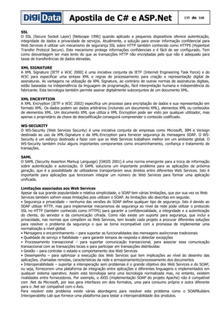 Apostila de C# e ASP.Net 135 de 168
SSL
O SSL (Secure Socket Layer) [Netscape 1996] quando aplicado a pequenos dispositivos oferece autenticação,
integridade de dados e privacidade de serviços. Atualmente, a solução para enviar informação confidencial para
Web Services é utilizar um mecanismo de segurança SSL sobre HTTP também conhecido como HTTPS (Hypertext
Transfer Protocol Secure). Este mecanismo protege informações confidenciais e é fácil de ser configurado. Tem
como desvantagem ser mais lento do que as transacções HTTP não encriptadas pelo que não é adequado para
taxas de transferências de dados elevadas.
XML SIGNATURE
A XML Signature [IETF e W3C 2000] é uma iniciativa conjunta da IETF (Internet Engineering Task Force) e do
W3C para especificar uma sintaxe XML e regras de processamento para criação e representação digital de
assinaturas. As vantagens na utilização da XML Signature, ao contrário de outras normas de assinaturas digitais,
estão baseadas na independência da linguagem de programação, fácil interpretação humana e independência do
fabricante. Esta tecnologia também permite assinar digitalmente subconjuntos de um documento XML.
XML ENCRYPTION
A XML Encryption [IETF e W3C 2002] especifica um processo para encriptação de dados e sua representação em
formato XML. Os dados podem ser dados arbitrários (incluindo um documento XML), elementos XML ou conteúdos
de elementos XML. Um documento XML que utiliza a XML Encryption pode ser visto por qualquer utilizador, mas
apenas o proprietário da chave de descodificação conseguirá compreender o conteúdo codificado.
WS-SECURITY
O WS-Security (Web Services Security) é uma iniciativa conjunta de empresas como Microsoft, IBM e Verisign
destinada ao uso da XML-Signature e da XML-Encryption para fornecer segurança às mensagens SOAP. O WS-
Security é um esforço destinado a fazer com que os Web Services trabalhem melhor em um ambiente global. O
WS-Security também inclui alguns importantes componentes como encaminhamento, confiança e tratamento de
transações.
SAML
O SAML (Security Assertion Markup Language) [OASIS 2001] é uma norma emergente para a troca de informação
sobre autenticação e autorização. O SAML soluciona um importante problema para as aplicações da próxima
geração, que é a possibilidade de utilizadores transportarem seus direitos entre diferentes Web Services. Isto é
importante para aplicações que tencionam integrar um número de Web Services para formar uma aplicação
unificada.
Limitações associados aos Web Services
Apesar da sua grande popularidade e relativa simplicidade, o SOAP tem várias limitações, que por sua vez os Web
Services também sofrem essas limitações pois utilizam o SOAP. As limitações são descritas em seguida:
• Segurança e privacidade – nenhuma das versões do SOAP define qualquer tipo de segurança. Isto é devido ao
SOAP utilizar HTTP, mas para implementar mecanismos de segurança ao nível da rede pode utilizar o protocolo
SSL no HTTP (também conhecido como HTTPS) para garantir a confidencialidade, a integridade e a autenticação
do cliente, do servidor e da comunicação cifrada. Como não existe um suporte para segurança, que inclui a
privacidade, nas normas que compõem os Web Services, tem levado cada projeto a procurar diferentes soluções
para resolver o problema da segurança o que se torna incompatível com a promessa de implementar uma
normalização a nível global.
• Mensagens e encaminhamento – para suportar as funcionalidades das mensagens assíncronas tradicionais
• Qualidade de serviço e fiabilidade – para garantir tempos de resposta e detectar excepções
• Processamento transaccional – para suportar comunicação transaccional, para associar essa comunicação
transaccional com as transacções locais e para participar em transacções distribuídas
• Gestão – para controlar o estado e comportamento dos Web Services
• Desempenho – para optimizar a execução dos Web Services que tem implicações ao nível do desenho das
aplicações, chamadas remotas, características da rede e armazenamento/processamento dos documentos
• Interoperabilidade – suportar a interoperação sem problemas é o grande objetivo dos Web Services e do SOAP,
ou seja, fornecerem uma plataforma de integração entre aplicações e diferentes linguagens e implementados em
qualquer sistema operativo. Assim esta tecnologia seria uma tecnologia normalizada mas, no entanto, existem
rivalidades entre fornecedores. Por exemplo, o AXIS (implementação SOAP do projeto Apache) não é compatível
com .Net da Microsoft, por isso gera interfaces em dois formatos, uma para consumo próprio e outra diferente
para o .Net ser compatível com o Axis.
Para resolver este problema existe várias abordagens para resolver este problema como o SOAPBuilders
Interoperability Lab que fornece uma plataforma para testar a interoperabilidade dos produtos.
 