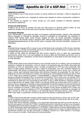 Apostila de C# e ASP.Net 136 de 168
Integração de sistemas
Muitos consideram que os Web services corrigem um grande problema da informática: a falta de integração de
sistemas.
Os Web services permitem que a integração de sistemas seja realizada de maneira compreensível, reutilizável e
padronizada.
É uma tentativa de organizar um cenário cercado por uma grande variedade de diferentes aplicativos,
fornecedores e plataformas.
O futuro dos Web Services
Acredita-se que no futuro as empresas irão listar seus Web services em diretórios públicos (UDDI), de onde
poderão ser vendidos como serviços para outras empresas, instituições ou usuários comuns...
Tecnologias Utilizadas
Para a representação e estruturação dos dados nas mensagens recebidas/enviadas é utilizado o XML (eXtensible
Markup Language). As chamadas às operações, incluindo os parâmetros de entrada/saída, são codificadas no
protocolo SOAP (Simple Object Access Protocol, baseado em XML). Os serviços (operações, mensagens,
parâmetros, etc.) são descritos usando a linguagem WSDL (Web Services Description Language). O processo de
publicação/pesquisa/descoberta de Web Services utiliza o protocolo UDDI (Universal Description, Discovery and
Integration).
XML
Extensible Markup Language (XML) é a base em que os Web Services são construídos. O XML fornece a descrição,
o armazenamento, o formato da transmissão para trocar os dados através dos Web Services e também para criar
tecnologias Web Services para a troca dos dados.
A sintaxe de XML usada nas tecnologias dos Web Services especifica como os dados são representados
genericamente, define como e com que qualidades de serviço os dados são transmitidos, pormenoriza como os
serviços são publicados e descobertos. Os Web Services descodificam as várias partes de XML para interagir com
as várias aplicações.
SOAP
O SOAP (Simple Object Access Protocol) baseia-se numa invocação remota de um método e para tal necessita de
especificar o endereço do componente, o nome do método e os argumentos para esse método. Estes dados são
formatados em XML com determinadas regras e enviados normalmente por HTTP para esse componente. Não
define ou impõe qualquer semântica, quer seja o modelo de programação, quer seja a semântica específica da
implementação. Este aspecto é extremamente importante, pois permite que quer o serviço, quer o cliente que
invoca o serviço sejam aplicações desenvolvidas sobre diferentes linguagens de programação. Por esta razão, o
SOAP tornou-se uma norma aceite para se utilizar com Web Services, uma tecnologia construída com base em XML
e HTTP. Desta forma, pretende-se garantir a interoperabilidade e intercomunicação entre diferentes sistemas,
através da utilização da linguagem XML e do mecanismo de transporte HTTP ou outro como, por exemplo, SMTP.
O SOAP permite que os documentos XML de envio e de recepção sobre a Web suportem um protocolo comum de
transferência de dados para uma comunicação de rede eficaz, ou seja, o SOAP providencia o transporte de dados
para os Web Services. Em relação a Web, o SOAP é um protocolo de RPC que funciona sobre HTTP (ou SMTP, ou
outro) de forma a ultrapassar as restrições de segurança/firewalls normalmente impostas aos sistemas clássicos de
RPC (RMI, DCOM, CORBA/IIOP) suportando mensagens XML. Em vez de usar HTTP para pedir uma página HTML
para ser visualizada num browser, o SOAP envia uma mensagem de XML através do pedido HTTP e recebe uma
resposta, se existir, através da resposta do HTTP. Para assegurar corretamente a transmissão da mensagem de
XML, o servidor de HTTP, tais como Apache ou IIS (Microsoft Internet Information Server), recebe mensagens
SOAP e deve validar e compreender o formato do documento XML definido na especificação SOAP v1.1.
WSDL
É a sigla de Web Services Description Language, padrão baseado em XML para descrever o serviço como no COM, onde
ele traz os métodos do Web Service. Funciona como uma espécie de “TypeLibrary” do Web Service, além de ser usado
para a validação das chamadas dos métodos.
O WSDL (Web Services Description Language) é uma especificação desenvolvida pelo W3C que permite descrever os
Web Services segundo um formato XML. O WSDL é extensível para permitir a descrição dos serviços e suas mensagens,
independentemente dos formatos de mensagem e dos protocolos de rede que sejam usados. No entanto, é comum usar-
se o MIME (Multipurpose Internet Mail Extensions) e o HTTP/SOAP. O WSDL descreve os serviços disponibilizados à rede
através de uma semântica XML, este providencia a documentação necessária para se chamar um sistema distribuído e o
procedimento necessário para que esta comunicação se estabeleça. Enquanto que o SOAP especifica a comunicação
entre um cliente e um servidor, o WSDL descreve os serviços oferecidos.
 