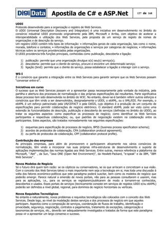Apostila de C# e ASP.Net 137 de 168
UDDI
Protocolo desenvolvido para a organização e registro de Web Services.
O UDDI (Universal Description Discovery and Integration) é uma iniciativa em desenvolvimento no âmbito do
consórcio industrial UDDI promovido originalmente pela IBM, Microsoft e Arriba, com objetivo de acelerar a
interoperabilidade e utilização dos Web Services, pela proposta de um serviço de registo de nomes de
organizações e de descrição do serviço.
Um registro UDDI contém três tipos de informação: • informações gerais de cada organização, tais como o nome,
morada, telefone e contatos; • informações de organizações e serviços por categorias de negócios; • informações
técnicas sobre os serviços providenciados pelas organizações.
O UDDI providencia três funções principais, conhecidas como publicação, descoberta e ligação:
1) publicação: permite que uma organização divulgue o(s) seu(s) serviço(s);
2) descoberta: permite que o cliente do serviço, procure e encontre um determinado serviço;
3) ligação (bind): permite que o cliente do serviço, possa estabelecer a ligação e interagir com o serviço.
WS-I
É o consórcio que garante a integração entre os Web Services para garantir sempre que os Web Services possam
“conversar entre-si”.
Iniciativas em curso
O sucesso que os Web Services possam vir a apresentar passa necessariamente pela vontade da indústria, pela
partilha e abertura dos processos de normalização e das próprias especificações daí resultantes. Parte significativa
desse processo tem sido desenvolvida no âmbito do W3C. No entanto, dever-se-á também referir outros esforços e
consórcios que têm vindo a ser desenvolvidos, designadamente o UDDI, o ebXML, ou o XML/EDI. Por exemplo, o
ebXML é um esforço patrocinado pela UN/CEFACT e pela OASIS, cujo objetivo é a produção de um conjunto de
especificações para permitir colaborações de negócio eletrónico. O standard ebXML pode ser visto como uma
extensão às funcionalidades de descrição, publicação e descoberta de serviços (definidas no âmbito do UDDI), ao
tratar os seguintes aspectos: como especificar os processos de negócio; como identificar os Web Services
participantes e respectivas colaborações; ou, que padrões de negociação existem na colaboração entre os
participantes. Estes aspectos, são tratados nomeadamente nas seguintes especificações:
1) esquemas para especificação de processos de negócio, BPSS (business process specification schema);
2) acordos de protocolos de colaboração, CPA (collaboration protocol agreement);
3) ou perfis de protocolos de colaboração, CPP (collaboration protocol profile).
Contribuição das empresas
As principais empresas, para além de promoverem e participarem ativamente nos vários consórcios de
normalização, têm vindo a incorporar nas suas próprias infra-estruturas de desenvolvimento e suporte de
aplicações implementações das normas ligadas aos Web Services. Entre outras, merece referência a plataforma da
Microsoft, “.Net” , da Sun, “Java ONE (Open Net Environment)”, da Hewlett-Packard, “e-speak” e da IBM, “IBM
Web Services” .
Novos Modelos de Negócio
Só o futuro dirá quem tem razão: se os cépticos ou conservadores, se os que arriscam e concretizam a sua visão.
Com o conceito dos Web Services talvez o mais importante nem seja a tecnologia em si, mas toda uma discussão à
volta dos fatores económico-políticos que este paradigma poderá suscitar, bem como os modelos de negócio que
poderão emergir. Parece natural a emersão de novos portais, não para as pessoas consultarem e usarem, mas
para as aplicações, i.e., para os serviços se registarem/publicarem de modo a tornarem-se conhecidos,
descobertos e usados. Esses portais de serviços (tecnicamente consiste em serviços de registos UDDI e/ou ebXML)
poderão ser definidos a nível global, regional, para domínios de negócio horizontais ou verticais.
Novos Requisitos Tecnológicos
No entanto e naturalmente, novos problemas e requisitos tecnológicos são colocados com o conceito dos Web
Services. Desde logo, ao nível da modelação destes serviços e dos processos de negócio em que aqueles
participam. Aspectos como a composição de serviços, coordenação de fluxos de trabalho, identificação e
privacidade, segurança, negociação, contratos e pagamentos, tratamento de excepções, categorização e
taxonomias de serviços, etc., deverão ser adequadamente investigados e tratados de forma que este paradigma
possa vir a apresentar um largo consenso e sucesso.
 