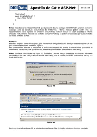 Apostila de C# e ASP.Net 140 de 168
[WebMethod]
public string HelloWorld() {
return "Hello World";
}
}
Nota: Vale observar o método HelloWord, que é precedido de uma anotação “[WebMethod]” garantido ao mesmo
exposição para os aplicativos consumidores do WebService. Outros métodos podem existir, mas não
necessariamente sendo expostos aos aplicativos consumidores, bastando apenas não serem precedido da referida
anotação. Naturalmente métodos não anotados com [WemMethod], só podem ser acessados por outros métodos
da classe, anotados ou não.
Passo 03
Execute o projeto e tenha uma surpresa, pois sem nenhum esforço temos uma aplicação de teste expondo um link
para o método HelloWord. Cinfira na Figura 03.
Este precedimento, executar o WebService e termos uma resposto na Browse é uma facilidade que temos no
ambiente do VisualStudio, mas que é limitado para testes preliminares e principalmente para debug.
Nota: Conforme demonstrado na Figura 02, é exibido a caixa de dialogo Debuggging Not Enabled solicitando
permissão ou não para configuração do arquivo Web.Config, que se positivo, habilitará o recurso de “debug” pra
nosso WebService.
Figura 02
Figura 03
Dando continuidade ao Passo 03, se orientando pelas Figuras 04 e 05, finalize o teste conferindo o resultado.
 