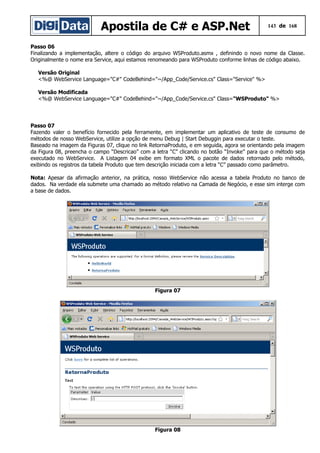 Apostila de C# e ASP.Net 143 de 168
Passo 06
Finalizando a implementação, altere o código do arquivo WSProduto.asmx , definindo o novo nome da Classe.
Originalmente o nome era Service, aqui estamos renomeando para WSProduto conforme linhas de código abaixo.
Versão Original
<%@ WebService Language="C#" CodeBehind="~/App_Code/Service.cs" Class="Service" %>
Versão Modificada
<%@ WebService Language="C#" CodeBehind="~/App_Code/Service.cs" Class="WSProduto" %>
Passo 07
Fazendo valer o benefício fornecido pela ferramente, em implementar um aplicativo de teste de consumo de
métodos de nosso WebService, utilize a opção de menu Debug | Start Debuggin para executar o teste.
Baseado na imagem da Figuras 07, clique no link RetornaProduto, e em seguida, agora se orientando pela imagem
da Figura 08, preencha o campo “Descricao” com a letra “C” clicando no botão “Invoke” para que o método seja
executado no WebService. A Listagem 04 exibe em formato XML o pacote de dados retornado pelo método,
exibindo os registros da tabela Produto que tem descrição iniciada com a letra “C” passado como parâmetro.
Nota: Apesar da afirmação anterior, na prática, nosso WebService não acessa a tabela Produto no banco de
dados. Na verdade ela submete uma chamado ao método relativo na Camada de Negócio, e esse sim interge com
a base de dados.
Figura 07
Figura 08
 