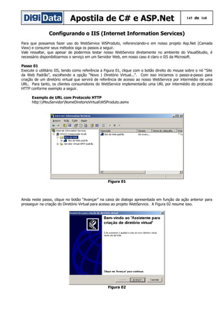 Apostila de C# e ASP.Net 145 de 168
Configurando o IIS (Internet Information Services)
Para que possamos fazer uso do WebService WSProduto, referenciando-o em nosso projeto Asp.Net (Camada
View) e consumir seus métodos siga os passos a seguir.
Vale ressaltar, que apesar de podermos testar nosso WebService diretamente no ambiente do VisualStudio, é
necessário disponibilizarmos o serviço em um Servidor Web, em nosso caso é claro o IIS da Microsoft.
Passo 01
Execute o utilitário IIS, tendo como referência a Figura 01, clique com o botão direito do mouse sobre o nó “Site
da Web Padrão”, escolhendo a opção “Novo | Diretório Virtual...”. Com isso iniciamos o passo-a-passo para
criação de um diretório virtual que servirá de referência de acesso ao nosso WebService por intermédio de uma
URL. Para tanto, os clientes consumidores do WebService implementarão uma URL por intermédio do protocolo
HTTP conforme exemplo a seguir.
Exemplo de URL com Protocolo HTTP
http:MeuServidorNomeDiretorioVirtualWSProduto.asmx
Figura 01
Ainda neste passo, clique no botão “Avançar” na caixa de dialogo apresentada em função da ação anterior para
prosseguir na criação do Diretório Virtual para acesso ao projeto WebService. A Figura 02 resume isso.
Figura 02
 