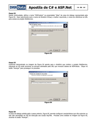 Apostila de C# e ASP.Net 146 de 168
Passo 02
Dando continuidade, defina o nome “WSProduto” na propriedade “Alias” da caixa de dialogo representada pela
Figura 03. Esse naturlmente será o nome do Diretório Virtual, o melhor resumindo, o nome de referência na URL
para acesso ao projeto WebService.
Figura 03
Passo 03
Conforme demonstrado na imagem da Figura 04 aponte para o diretório que contem o projeto WebService,
indicando ao IIS onde encontrar os serviços solicitados pela URL que invocará classes de WSProduto. Clique no
botão “Avançar” para prosseguir no processo.
Figura 04
Passo 04
A Caixa de dialogo exibida após o passo anterior, Figura 05, permite configurar características que irão autorizar ou
não (dar permissão) ao ISS de execução aos scripts Asp.Net. Proceda como exibida na imagem da Figura 05,
clicando no botão “Avançar”.
 