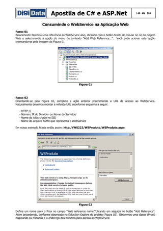 Apostila de C# e ASP.Net 148 de 168
Consumindo o WebService na Aplicação Web
Passo 01
Basicamnete fazemos uma referência ao WebService alvo, clicando com o botão direito do mouse no nó do projeto
Web e selecionando a opção do menu de contexto “Add Web Reference...”. Você pode acionar esta opção
orientando-se pela imagem da Figura 01.
Figura 01
Passo 02
Orientando-se pela Figura 02, complete a ação anterior preenchendo a URL de acesso ao WebService.
Naturalmente devemos montar a referida URL coonforme esquema a seguir:
- HTTP://
- Número IP do Servidor ou Nome do Servidor/
- Nome do Alias criado no IIS/
- Nome do arquivo ASMX que representa o WebService
Em nosso exemplo ficaria então assim: http://WS222/WSProduto/WSProduto.aspx
Figura 02
Defina um nome para o Prox no campo “Web reference name””clicando em seguida no botão “Add Reference”.
Asiim procedendo, conforme observado na Soluction Explore do projeto (Figura 03) Obtivemos uma classe (Proxi)
mapeando os métodos e o endereço dos mesmos para acesso ao WebService.
 