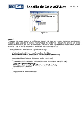 Apostila de C# e ASP.Net 149 de 168
Figura 03
Passo 03
Finalizando esta etapa, observe a o código da Listagem 01 onde, em negrito, procedemos as alterações
necessárias para utilização do método RetornaProduto do WebService. Basicamente criamos um objeto
denominado WSProduto que herda da classe (Proxi) WSProduto, e em seguida fizemos uso do método referido,
atribuindo o tipo de retorno (DataTable) a propriedade DataSource do GridView.
public partial class ConsultaProduto : System.Web.UI.Page
{
//ProdutoController_SQL Prod = new ProdutoController_SQL();
WSProduto.WSProduto WSProduto = new WSProduto.WSProduto();
protected void ButtonPesquisar_Click(object sender, EventArgs e)
{
//GridViewProdutos.DataSource = Prod.ObterProduto(TextBoxDescricaoProduto.Text);
GridViewProdutos.DataSource =
WSProduto.RetornaProduto(TextBoxDescricaoProduto.Text);
GridViewProdutos.DataBind();
}
. . . Código restante da classe omitido aqui.
 