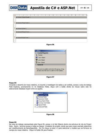 Apostila de C# e ASP.Net 153 de 168
Figura 06
Figura 07
Passo 04
Iniciando o desenho de nosso relatório, no tocante a modelagem de dados a ser exibido, acesse a caixa de dialogo
Field Explores, precisamente no nó Database Fields, clique com o botão direito do mouse sobre este nó
selecionando Database Expert entre as opções.
Figura 08
Passo 05
Na caixa de dialogo representada pela Figura 09, acesse o nó Net Objects dentro da estrutura de nós de Project
Data. Assim, teremos acesso a todas as classes (modelos) do projeto, sendo que para nosso exemplo optaremos
por ListaMovimento da NameSpaceSQL. Por fim clique na seta (>) para selecionar o modelo que vai fornecer os
campos do nosso relatório. Clique no botão OK para finalizar.
 