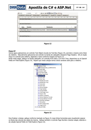 Apostila de C# e ASP.Net 155 de 168
Figura 12
Passo 07
Vamos agora aplicaremos um controle Text Object oriundo da Tool Box (Figura 14), servindo o mesmo como título
do relatório. Naturalmente aplicaremos tal controle na banda de cabeçalho (Session2 Page Header). Dê um duplo
clique no controle para editá-lo, digitando o texto conforme imagem da Figura 15.
Ainda nesta etapa, aplique na banda cabeçalho um controle Print Date e um Print Time, disponíveis no nó Special
Fields em Field Explore (Figura 14). Repare que nesta coleção temos várias variáveis úteis para o relatório.
Figura 13
Para finalizar o design, aplique conforme ilustrado na Figura 15, duas linhas horizontais para visualmente separar
os títulos das colunas dos dados da mesma. Aplique também o controle Page Number a banda rodapé, obtendo-o
da coleção Special Fields em Field Explore (Figura 13).
 