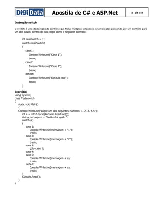 Apostila de C# e ASP.Net 16 de 168
Instrução switch
O switch é uma declaração de controle que trata múltiplas seleções e enumerações passando por um controle para
um dos casos dentro do seu corpo como o seguinte exemplo:
int caseSwitch = 1;
switch (caseSwitch)
{
case 1:
Console.WriteLine("Case 1");
break;
case 2:
Console.WriteLine("Case 2");
break;
default:
Console.WriteLine("Default case");
break;
}
Exercício
using System;
class Testeswitch
{
static void Main()
{
Console.WriteLine("Digite um dos seguintes números: 1, 2, 3, 4, 5");
int a = Int32.Parse(Console.ReadLine());
string mensagem = "Variável a igual: ";
switch (a)
{
case 1:
Console.WriteLine(mensagem + "1");
break;
case 2:
Console.WriteLine(mensagem + "2");
break;
case 3:
goto case 1;
case 4:
case 5:
Console.WriteLine(mensagem + a);
break;
default:
Console.WriteLine(mensagem + a);
break;
}
Console.Read();
}
}
 