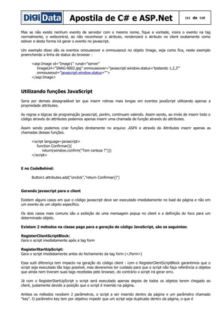 Apostila de C# e ASP.Net 161 de 168
Mas se não existe nenhum evento de servidor com o mesmo nome, fique a vontade, insira o evento na tag
normalmente, o webcontrol, ao não reconhecer o atributo, renderizará o atributo no client exatamente como
estiver e desta forma irá gerar o evento no javascript.
Um exemplo disso são os eventos omouseover e onmouseout no objeto Image, veja como fica, neste exemplo
preenchendo a linha de status do browser :
<asp:Image id="Image1" runat="server"
ImageUrl="SNAG-0002.jpg" onmouseover="javascript:window.status='testando 1,2,3'"
onmouseout="javascript:window.status=''">
</asp:Image>
Utilizando funções JavaScript
Seria por demais desagradável ter que inserir rotinas mais longas em eventos javaScript utilizando apenas a
propriedade attributes.
As regras e lógicas de programação javascript, porém, continuam valendo. Assim sendo, ao invés de inserir todo o
código através do attributes podemos apenas inserir uma chamada de função através do attributes.
Assim sendo podemos criar funções diretamente no arquivo .ASPX e através do Attributes inserir apenas as
chamadas dessas funções.
<script language=javascript>
function Confirmar(){
return(window.confirm("Tem certeza ?"))}
</script>
E no CodeBehind:
Button1.attributes.add("onclick","return Confirmar()")
Gerando javascript para o client
Existem alguns casos em que o código javascript deve ser executado imediatamente no load da página e não em
um evento de um objeto específico.
Os dois casos mais comuns são a exibição de uma mensagem popup no client e a definição do foco para um
determinado objeto.
Existem 2 métodos na classe page para a geração de código JavaScript, são os seguintes:
RegisterClientScriptBlock:
Gera o script imediatamente após a tag form
RegisterStartUpScript:
Gera o script imediatamente antes do fechamento da tag form (</form>)
Essa sutil diferença tem impacto na geração do código client : com o RegisterClientScriptBlock garantimos que o
script seja executado tão logo possível, mas deveremos ter cuidado para que o script não faça referência a objetos
que ainda nem tiveram suas tags recebidas pelo browser, do contrário o script irá gerar erro.
Já com o RegisterStartUpScript o script será executado apenas depois de todos os objetos terem chegado ao
client, justamente devido a posição que o script é inserido na página.
Ambos os métodos recebem 2 parâmetros, o script a ser inserido dentro da página e um parâmetro chamado
"key". O parâmetro key tem por objetivo impedir que um script seja duplicado dentro da página, o que é
 