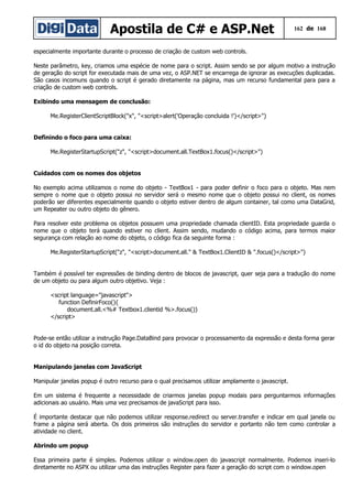 Apostila de C# e ASP.Net 162 de 168
especialmente importante durante o processo de criação de custom web controls.
Neste parâmetro, key, criamos uma espécie de nome para o script. Assim sendo se por algum motivo a instrução
de geração do script for executada mais de uma vez, o ASP.NET se encarrega de ignorar as execuções duplicadas.
São casos incomuns quando o script é gerado diretamente na página, mas um recurso fundamental para para a
criação de custom web controls.
Exibindo uma mensagem de conclusão:
Me.RegisterClientScriptBlock("x", "<script>alert('Operação concluida !')</script>")
Definindo o foco para uma caixa:
Me.RegisterStartupScript("z", "<script>document.all.TextBox1.focus()</script>")
Cuidados com os nomes dos objetos
No exemplo acima utilizamos o nome do objeto - TextBox1 - para poder definir o foco para o objeto. Mas nem
sempre o nome que o objeto possui no servidor será o mesmo nome que o objeto possui no client, os nomes
poderão ser diferentes especialmente quando o objeto estiver dentro de algum container, tal como uma DataGrid,
um Repeater ou outro objeto do gênero.
Para resolver este problema os objetos possuem uma propriedade chamada clientID. Esta propriedade guarda o
nome que o objeto terá quando estiver no client. Assim sendo, mudando o código acima, para termos maior
segurança com relação ao nome do objeto, o código fica da seguinte forma :
Me.RegisterStartupScript("z", "<script>document.all." & TextBox1.ClientID & ".focus()</script>")
Também é possível ter expressões de binding dentro de blocos de javascript, quer seja para a tradução do nome
de um objeto ou para algum outro objetivo. Veja :
<script language="javascript">
function DefinirFoco(){
document.all.<%# Textbox1.clientid %>.focus()}
</script>
Pode-se então utilizar a instrução Page.DataBind para provocar o processamento da expressão e desta forma gerar
o id do objeto na posição correta.
Manipulando janelas com JavaScript
Manipular janelas popup é outro recurso para o qual precisamos utilizar amplamente o javascript.
Em um sistema é frequente a necessidade de criarmos janelas popup modais para perguntarmos informações
adicionais ao usuário. Mais uma vez precisamos de javaScript para isso.
É importante destacar que não podemos utilizar response.redirect ou server.transfer e indicar em qual janela ou
frame a página será aberta. Os dois primeiros são instruções do servidor e portanto não tem como controlar a
atividade no client.
Abrindo um popup
Essa primeira parte é simples. Podemos utilizar o window.open do javascript normalmente. Podemos inseri-lo
diretamente no ASPX ou utilizar uma das instruções Register para fazer a geração do script com o window.open
 