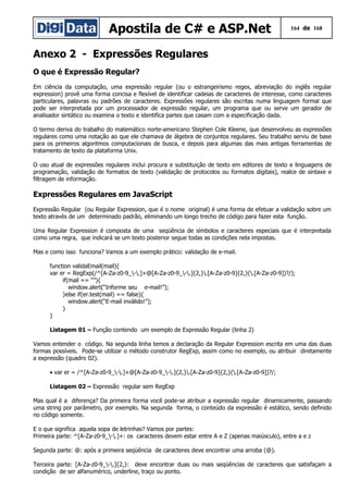 Apostila de C# e ASP.Net 164 de 168
Anexo 2 - Expressões Regulares
O que é Expressão Regular?
Em ciência da computação, uma expressão regular (ou o estrangeirismo regex, abreviação do inglês regular
expression) provê uma forma concisa e flexível de identificar cadeias de caracteres de interesse, como caracteres
particulares, palavras ou padrões de caracteres. Expressões regulares são escritas numa linguagem formal que
pode ser interpretada por um processador de expressão regular, um programa que ou serve um gerador de
analisador sintático ou examina o texto e identifica partes que casam com a especificação dada.
O termo deriva do trabalho do matemático norte-americano Stephen Cole Kleene, que desenvolveu as expressões
regulares como uma notação ao que ele chamava de álgebra de conjuntos regulares. Seu trabalho serviu de base
para os primeiros algoritmos computacionais de busca, e depois para algumas das mais antigas ferramentas de
tratamento de texto da plataforma Unix.
O uso atual de expressões regulares inclui procura e substituição de texto em editores de texto e linguagens de
programação, validação de formatos de texto (validação de protocolos ou formatos digitais), realce de sintaxe e
filtragem de informação.
Expressões Regulares em JavaScript
Expressão Regular (ou Regular Expression, que é o nome original) é uma forma de efetuar a validação sobre um
texto através de um determinado padrão, eliminando um longo trecho de código para fazer esta função.
Uma Regular Expression é composta de uma seqüência de símbolos e caracteres especiais que é interpretada
como uma regra, que indicará se um texto posterior segue todas as condições nela impostas.
Mas e como isso funciona? Vamos a um exemplo prático: validação de e-mail.
function validaEmail(mail){
var er = RegExp(/^[A-Za-z0-9_-.]+@[A-Za-z0-9_-.]{2,}.[A-Za-z0-9]{2,}(.[A-Za-z0-9])?/);
if(mail == “”){
window.alert(“Informe seu e-mail!”);
}else if(er.test(mail) == false){
window.alert(“E-mail inválido!”);
}
}
Listagem 01 – Função contendo um exemplo de Expressão Regular (linha 2)
Vamos entender o código. Na segunda linha temos a declaração da Regular Expression escrita em uma das duas
formas possíveis. Pode-se utilizar o método construtor RegExp, assim como no exemplo, ou atribuir diretamente
a expressão (quadro 02).
• var er = /^[A-Za-z0-9_-.]+@[A-Za-z0-9_-.]{2,}.[A-Za-z0-9]{2,}(.[A-Za-z0-9])?/;
Listagem 02 – Expressão regular sem RegExp
Mas qual é a diferença? Da primeira forma você pode-se atribuir a expressão regular dinamicamente, passando
uma string por parâmetro, por exemplo. Na segunda forma, o conteúdo da expressão é estático, sendo definido
no código somente.
E o que significa aquela sopa de letrinhas? Vamos por partes:
Primeira parte: ^[A-Za-z0-9_-.]+: os caracteres devem estar entre A e Z (apenas maiúsculo), entre a e z
Segunda parte: @: após a primeira seqüência de caracteres deve encontrar uma arroba (@).
Terceira parte: [A-Za-z0-9_-.]{2,}: deve encontrar duas ou mais seqüências de caracteres que satisfaçam a
condição de ser alfanumérico, underline, traço ou ponto.
 