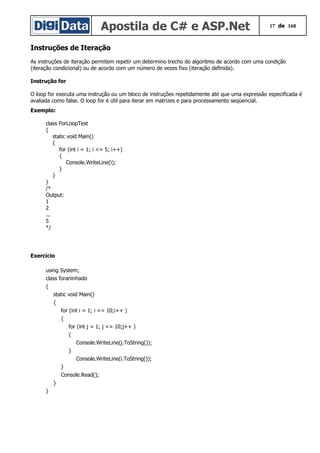 Apostila de C# e ASP.Net 17 de 168
Instruções de Iteração
As instruções de iteração permitem repetir um determino trecho do algoritmo de acordo com uma condição
(iteração condicional) ou de acordo com um número de vezes fixo (iteração definida).
Instrução for
O loop for executa uma instrução ou um bloco de instruções repetidamente até que uma expressão especificada é
avaliada como false. O loop for é útil para iterar em matrizes e para processamento seqüencial.
Exemplo:
class ForLoopTest
{
static void Main()
{
for (int i = 1; i <= 5; i++)
{
Console.WriteLine(i);
}
}
}
/*
Output:
1
2
...
5
*/
Exercício
using System;
class foraninhado
{
static void Main()
{
for (int i = 1; i <= 10;i++ )
{
for (int j = 1; j <= 10;j++ )
{
Console.WriteLine(j.ToString());
}
Console.WriteLine(i.ToString());
}
Console.Read();
}
}
 