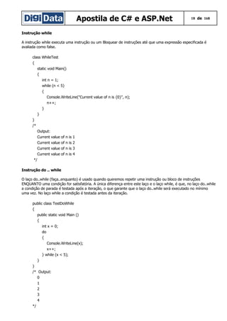 Apostila de C# e ASP.Net 18 de 168
Instrução while
A instrução while executa uma instrução ou um Bloquear de instruções até que uma expressão especificada é
avaliada como false.
class WhileTest
{
static void Main()
{
int n = 1;
while (n < 5)
{
Console.WriteLine("Current value of n is {0}", n);
n++;
}
}
}
/*
Output:
Current value of n is 1
Current value of n is 2
Current value of n is 3
Current value of n is 4
*/
Instrução do .. while
O laço do..while (faça..enquanto) é usado quando queremos repetir uma instrução ou bloco de instruções
ENQUANTO uma condição for satisfatória. A única diferença entre este laço e o laço while, é que, no laço do..while
a condição de parada é testada após a iteração, o que garante que o laço do..while será executado no mínimo
uma vez. No laço while a condição é testada antes da iteração.
public class TestDoWhile
{
public static void Main ()
{
int x = 0;
do
{
Console.WriteLine(x);
x++;
} while (x < 5);
}
}
/* Output:
0
1
2
3
4
*/
 