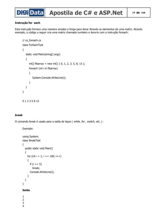 Apostila de C# e ASP.Net 19 de 168
Instrução for each
Esta instrução fornece uma maneira simples e limpa para iterar Através os elementos de uma matriz. Através
exemplo, o código a seguir cria uma matriz chamada numbers e itera-lo com a instrução foreach:
// cs_foreach.cs
class ForEachTest
{
static void Main(string[] args)
{
int[] fibarray = new int[] { 0, 1, 2, 3, 5, 8, 13 };
foreach (int i in fibarray)
{
System.Console.WriteLine(i);
}
}
}
0 1 2 3 5 8 13
break
O comando break é usado para a saída de laços ( while, for , switch, etc..) .
Exemplo:
using System;
class BreakTest
{
public static void Main()
{
for (int i = 1; i <= 100; i++)
{
if (i == 5)
break;
Console.WriteLine(i);
}
}
}
Saída
1
2
3
4
 