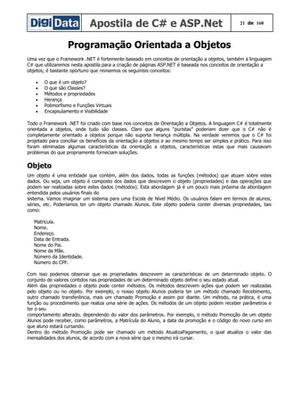 Apostila de C# e ASP.Net 21 de 168
Programação Orientada a Objetos
Uma vez que o Framework .NET é fortemente baseado em conceitos de orientação a objetos, também a linguagem
C# que utilizaremos nesta apostila para a criação de páginas ASP.NET é baseada nos conceitos de orientação a
objetos; é bastante oportuno que revisemos os seguintes conceitos:
• O que é um objeto?
• O que são Classes?
• Métodos e propriedades
• Herança
• Polimorfismo e Funções Virtuais
• Encapsulamento e Visibilidade
Todo o Framework .NET foi criado com base nos conceitos de Orientação a Objetos. A linguagem C# é totalmente
orientada a objetos, onde tudo são classes. Claro que alguns “puristas” poderiam dizer que o C# não é
completamente orientado a objetos porque não suporta herança múltipla. Na verdade veremos que o C# foi
projetado para conciliar os benefícios da orientação a objetos e ao mesmo tempo ser simples e prático. Para isso
foram eliminadas algumas características da orientação a objetos, características estas que mais causavam
problemas do que propriamente forneciam soluções.
Objeto
Um objeto é uma entidade que contém, além dos dados, todas as funções (métodos) que atuam sobre estes
dados. Ou seja, um objeto é composto dos dados que descrevem o objeto (propriedades) e das operações que
podem ser realizadas sobre estes dados (métodos). Esta abordagem já é um pouco mais próxima da abordagem
entendida pelos usuários finais do
sistema. Vamos imaginar um sistema para uma Escola de Nível Médio. Os usuários falam em termos de alunos,
séries, etc. Poderíamos ter um objeto chamado Alunos. Este objeto poderia conter diversas propriedades, tais
como:
Matrícula.
Nome.
Endereço.
Data de Entrada.
Nome do Pai.
Nome da Mãe.
Número da Identidade.
Número do CPF.
Com isso podemos observar que as propriedades descrevem as características de um determinado objeto. O
conjunto de valores contidos nas propriedades de um determinado objeto define o seu estado atual.
Além das propriedades o objeto pode conter métodos. Os métodos descrevem ações que podem ser realizadas
pelo objeto ou no objeto. Por exemplo, o nosso objeto Alunos poderia ter um método chamado Recebimento,
outro chamado transferência, mais um chamado Promoção e assim por diante. Um método, na prática, é uma
função ou procedimento que realiza uma série de ações. Os métodos de um objeto podem receber parâmetros e
ter o seu
comportamento alterado, dependendo do valor dos parâmetros. Por exemplo, o método Promoção de um objeto
Alunos pode receber, como parâmetros, a Matrícula do Aluno, a data da promoção e o código do novo curso em
que aluno estará cursando.
Dentro do método Promoção pode ser chamado um método AtualizaPagamento, o qual atualiza o valor das
mensalidades dos alunos, de acordo com a nova série que o mesmo irá cursar.
 