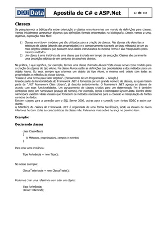 Apostila de C# e ASP.Net 22 de 168
Classes
Se pesquisarmos a bibliografia sobre orientação a objetos encontraremos um mundo de definições para classes.
Vamos inicialmente apresentar algumas das definições formais encontradas na bibliografia. Depois vamos a uma,
digamos, explicação mais fácil:
1) Classes constituem modelos que são utilizados para a criação de objetos. Nas classes são descritas a
estrutura de dados (através das propriedades) e o comportamento (através de seus métodos) de um ou
mais objetos similares que possuem seus dados estruturados da mesma forma e são manipulados pelos
mesmos métodos.
2) Um objeto é uma instância de uma classe que é criada em tempo de execução. Classes são puramente
uma descrição estática de um conjunto de possíveis objetos.
Na prática, o que significa, por exemplo, termos uma classe chamada Alunos? Esta classe serve como modelo para
a criação de objetos do tipo Aluno. Na classe Alunos estão as definições das propriedades e dos métodos para um
objeto Aluno. Ou seja, sempre que criarmos um objeto do tipo Aluno, o mesmo será criado com todas as
propriedades e métodos da classe Alunos.
“Classe é uma forma para fazer objetos”. (Pensamento de um Programador Google.)→
Grande parte da funcionalidade do Framework .NET é fornecida por um grande número de classes, as quais fazem
parte de “.NET Framework Class Library”, já descrita anteriormente. O Framework .NET agrupa as classes de
acordo com suas funcionalidades. Um agrupamento de classes criadas para um determinado fim é também
conhecido como um namespace (espaço de nomes). Por exemplo, temos o namespace System.Data. Dentro deste
namespace existem várias classes que fornecem os métodos necessários para a conexão e manipulação de fontes
variadas de dados.
Existem classes para a conexão com o SQL Server 2000, outras para a conexão com fontes ODBC e assim por
diante.
A biblioteca de classes do Framework .NET é organizada de uma forma hierárquica, onde as classes de níveis
inferiores herdam todas as características da classe mãe. Falaremos mais sobre herança no próximo item.
Exemplo:
Declarando classes
class ClasseTeste
{
// Métodos, propriedades, campos e eventos
}
Para criar uma instância:
Tipo Referência = new Tipo();
No nosso exemplo:
ClasseTeste teste = new ClasseTeste();
Podemos criar uma referência sem criar um objeto:
Tipo Referência;
ClasseTeste teste;
 
