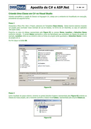Apostila de C# e ASP.Net 24 de 168
Criando Uma Classe em C# no Visual Studio
Visando exemplificar a criação de Classes na linguagem C#, esteja com o ambiente do VisualStudio em execução,
procedendo da seguinte forma:
Passo 1
Acessando o Menu File | New | Project, selecione em Templates Class Library. Desta maneira estamos iniciando
um projeto para acomodar nosso exemplo de uso de Classes, na forma de um Assembly, ou seja um aplicativo
.Net (byte Code).
Preencha na caixa de dialogo representada pela Figura 01 os campos Name, Location e Soluction Name
conforme indicado. O campo Name representa o nome da NameSpace que acomodara as Classes do projeto de
exemplo, Location refere-se ao diretório onde os fontes do projeto serão guardados e Soluction Name o nome
do projeto em si.
Por fim clique no botão Ok.
Figura 01
Passo 2
Como resultado do passo anterior, teremos na janela Soluction Explorer representada plea Figura 02 exibindo as
Classes do nosso projeto, até o momento somente a Classe inicial Calss1, representada pelo arquivo Class1.cs.
Figura 02
 